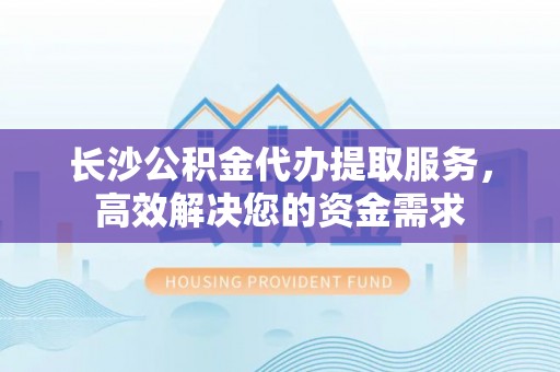 绛县长沙公积金代办提取服务，高效解决您的资金需求