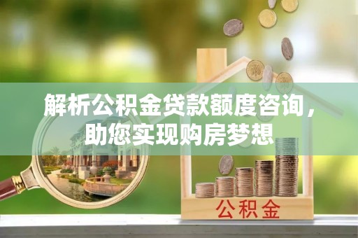 绛县解析公积金贷款额度咨询，助您实现购房梦想