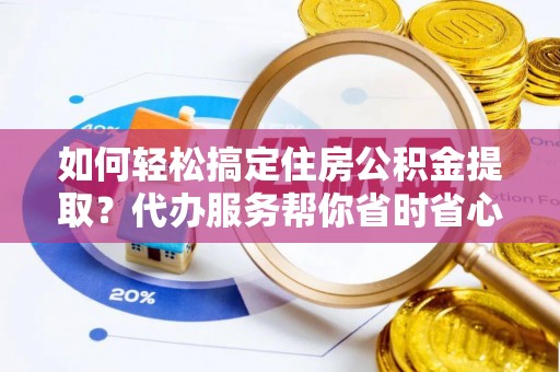 绛县如何轻松搞定住房公积金提取？代办服务帮你省时省心