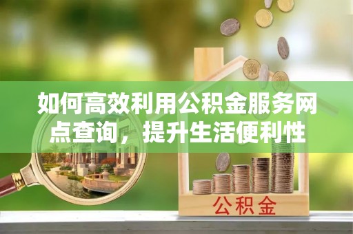 绛县如何高效利用公积金服务网点查询，提升生活便利性
