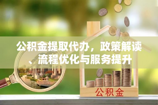 绛县公积金提取代办，政策解读、流程优化与服务提升