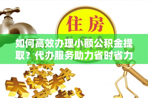 绛县如何高效办理小额公积金提取？代办服务助力省时省力