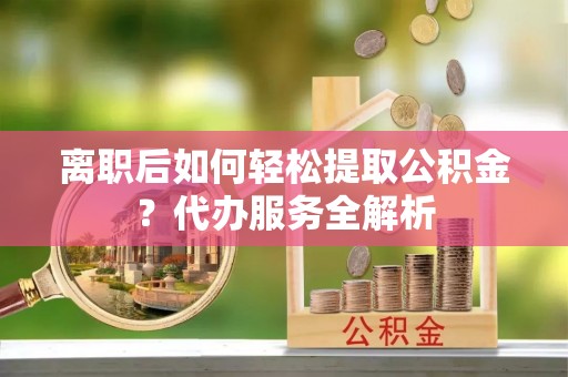 绛县离职后如何轻松提取公积金？代办服务全解析