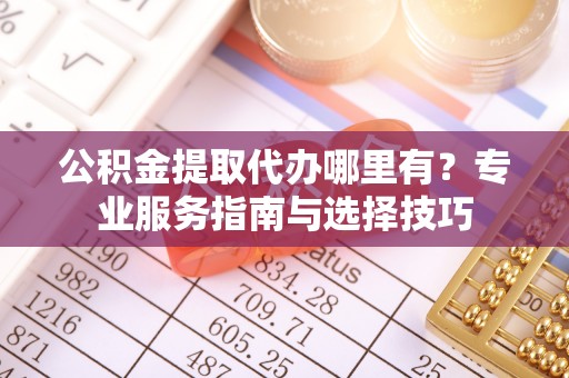 绛县公积金提取代办哪里有？专业服务指南与选择技巧