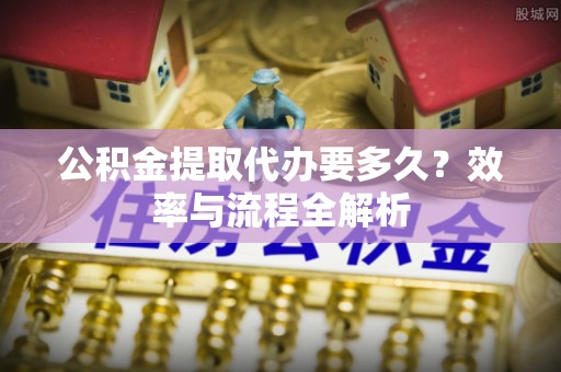 绛县公积金提取代办要多久？效率与流程全解析