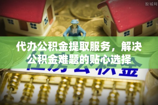 绛县代办公积金提取服务，解决公积金难题的贴心选择