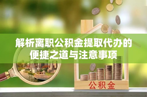 绛县解析离职公积金提取代办的便捷之道与注意事项