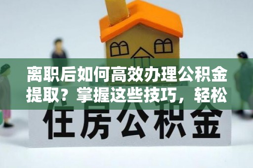 绛县离职后如何高效办理公积金提取？掌握这些技巧，轻松搞定！