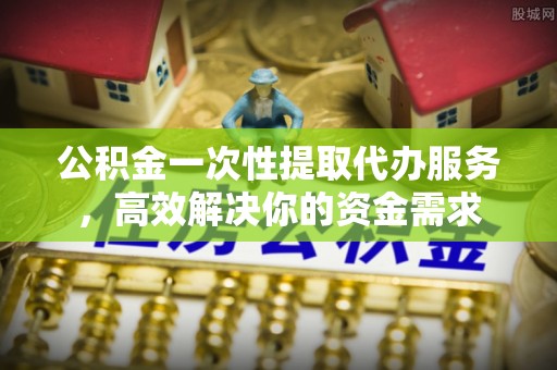 绛县公积金一次性提取代办服务，高效解决你的资金需求