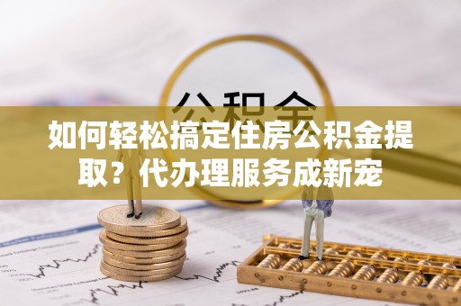 绛县如何轻松搞定住房公积金提取？代办理服务成新宠