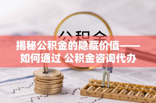 绛县揭秘公积金的隐藏价值——如何通过 公积金咨询代办提取 优化财富管理