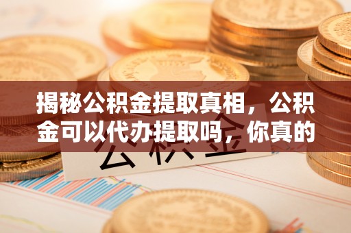 绛县揭秘公积金提取真相，公积金可以代办提取吗，你真的了解吗？