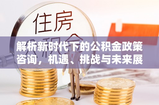绛县解析新时代下的公积金政策咨询，机遇、挑战与未来展望