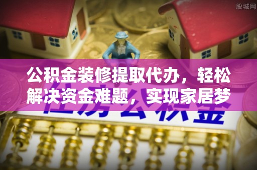绛县公积金装修提取代办，轻松解决资金难题，实现家居梦想