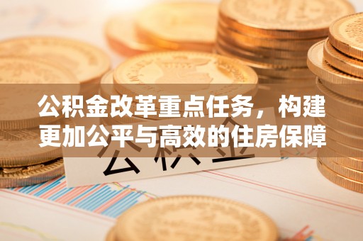 绛县公积金改革重点任务，构建更加公平与高效的住房保障体系