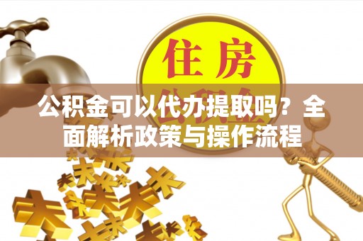 绛县公积金可以代办提取吗？全面解析政策与操作流程