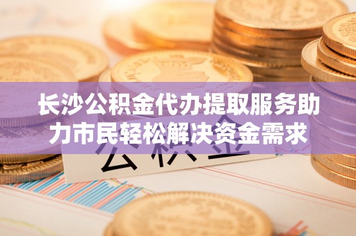 绛县长沙公积金代办提取服务助力市民轻松解决资金需求