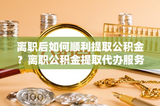 绛县离职后如何顺利提取公积金？离职公积金提取代办服务帮你搞定！
