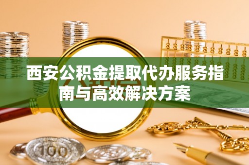 绛县西安公积金提取代办服务指南与高效解决方案