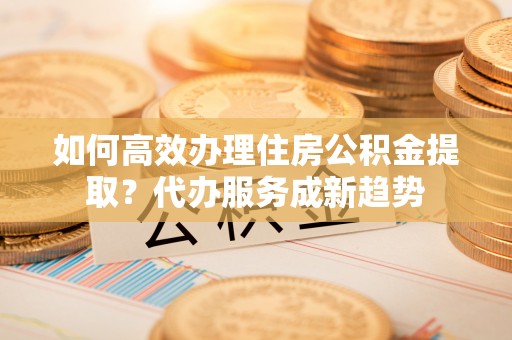 绛县如何高效办理住房公积金提取？代办服务成新趋势