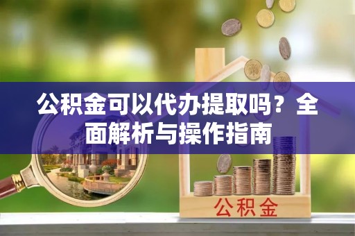 绛县公积金可以代办提取吗？全面解析与操作指南