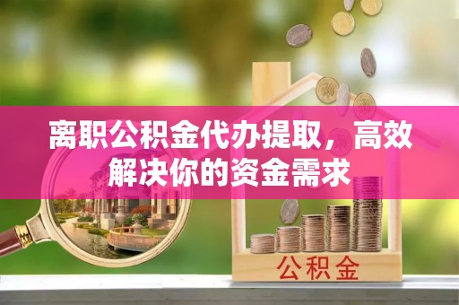 绛县离职公积金代办提取，高效解决你的资金需求
