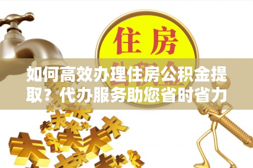 绛县如何高效办理住房公积金提取？代办服务助您省时省力