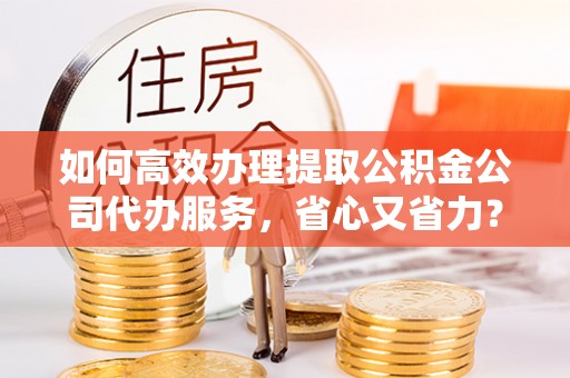 绛县如何高效办理提取公积金公司代办服务，省心又省力？