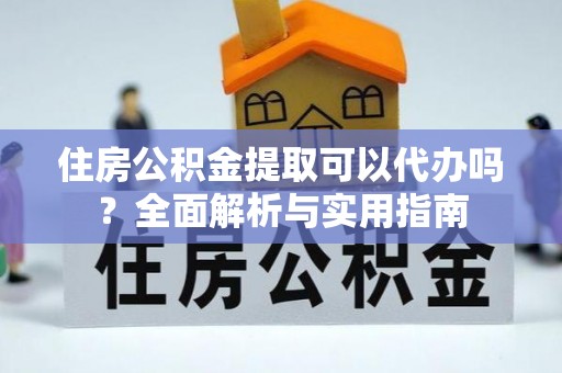 绛县住房公积金提取可以代办吗？全面解析与实用指南