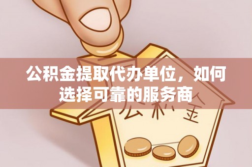 绛县公积金提取代办单位，如何选择可靠的服务商
