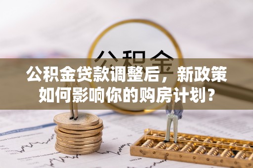 绛县公积金贷款调整后，新政策如何影响你的购房计划？