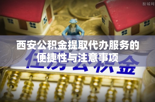 绛县西安公积金提取代办服务的便捷性与注意事项