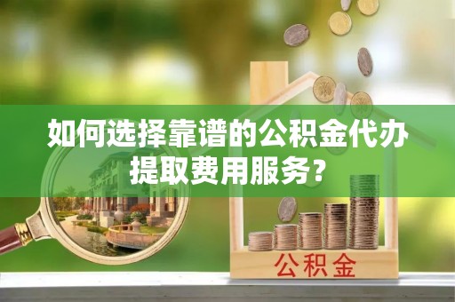 绛县如何选择靠谱的公积金代办提取费用服务？