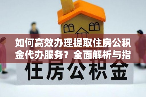 绛县如何高效办理提取住房公积金代办服务？全面解析与指南