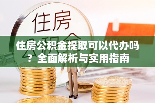 绛县住房公积金提取可以代办吗？全面解析与实用指南
