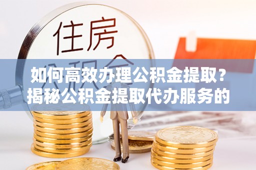 绛县如何高效办理公积金提取？揭秘公积金提取代办服务的优势与注意事项
