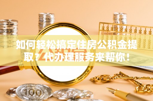 绛县如何轻松搞定住房公积金提取？代办理服务来帮你！