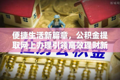 绛县便捷生活新篇章，公积金提取网上办理引领高效理财新趋势
