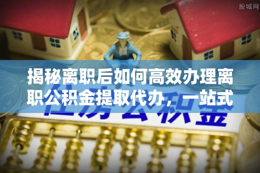 绛县揭秘离职后如何高效办理离职公积金提取代办，一站式服务全解析