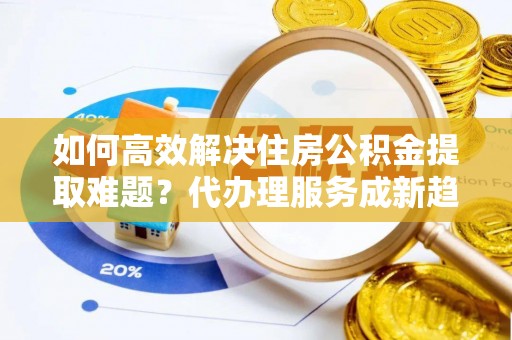绛县如何高效解决住房公积金提取难题？代办理服务成新趋势