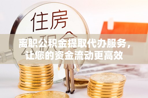 绛县离职公积金提取代办服务，让您的资金流动更高效