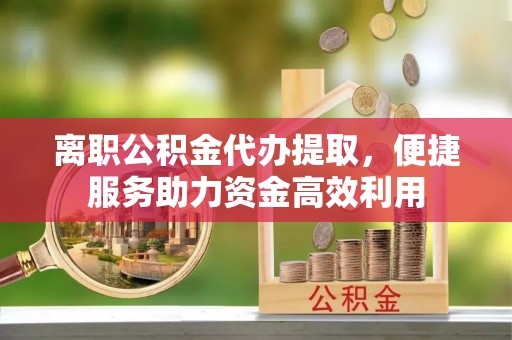 绛县离职公积金代办提取，便捷服务助力资金高效利用