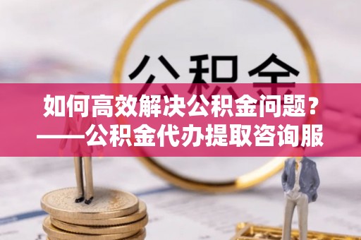 绛县如何高效解决公积金问题？——公积金代办提取咨询服务指南