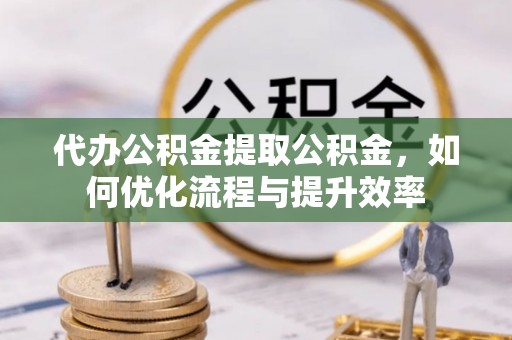 绛县代办公积金提取公积金，如何优化流程与提升效率
