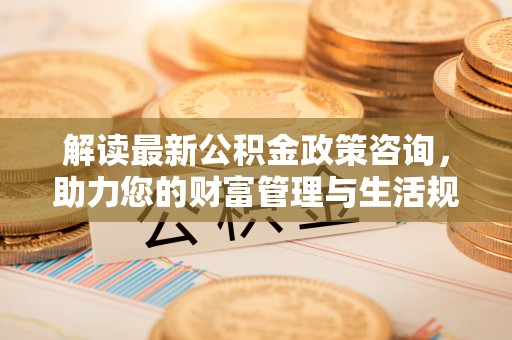 绛县解读最新公积金政策咨询，助力您的财富管理与生活规划