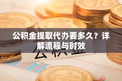 绛县公积金提取代办要多久？详解流程与时效