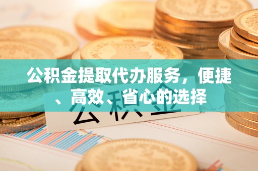 绛县公积金提取代办服务，便捷、高效、省心的选择