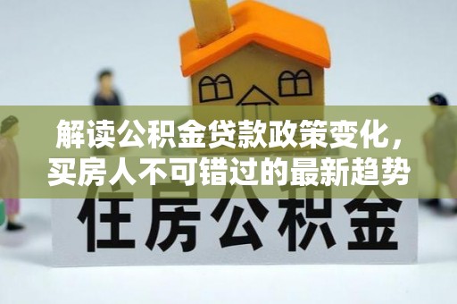 绛县解读公积金贷款政策变化，买房人不可错过的最新趋势