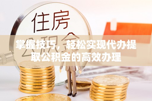 绛县掌握技巧，轻松实现代办提取公积金的高效办理