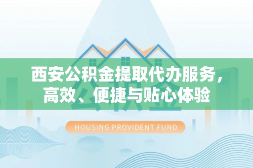绛县西安公积金提取代办服务，高效、便捷与贴心体验